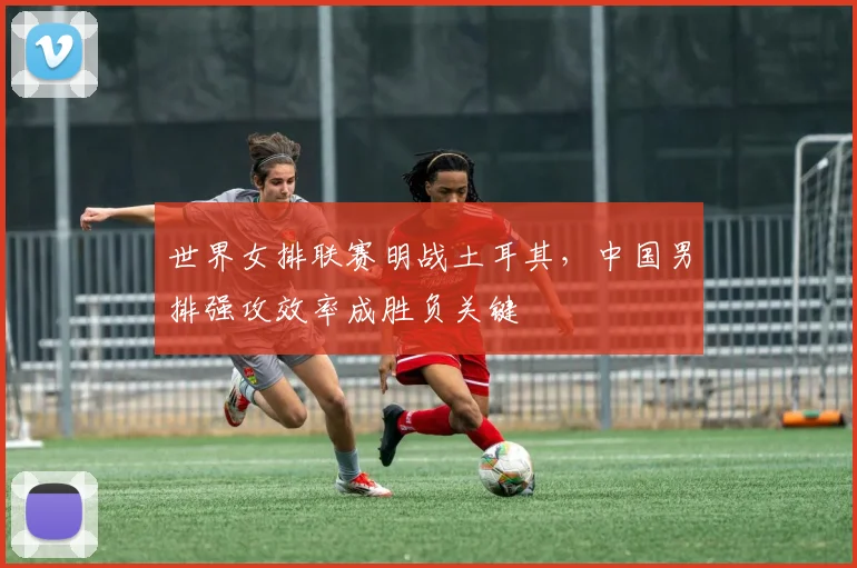 世界女排联赛明战土耳其,中国男排强攻效率成胜负关键