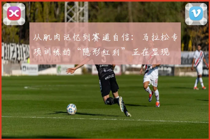 从肌肉记忆到赛道自信:马拉松专项训练的“隐形红利”正在显现