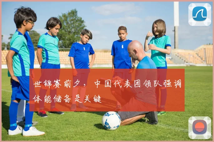 世锦赛前夕,中国代表团领队强调体能储备是关键