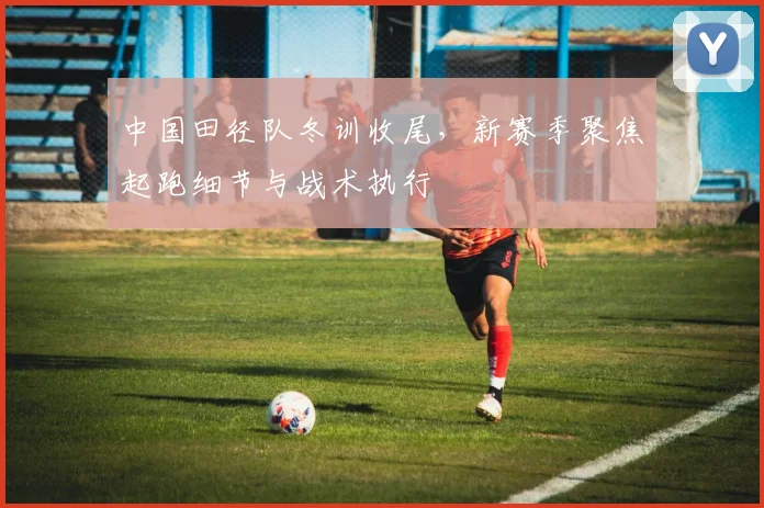 中国田径队冬训收尾，新赛季聚焦起跑细节与战术执行