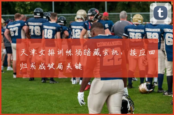 天津女排训练场暗藏玄机，接应回归或成破局关键 - 爱游戏