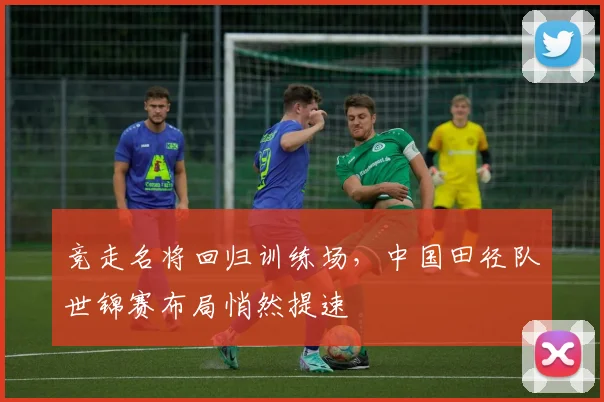 竞走名将回归训练场,中国田径队世锦赛布局悄然提速