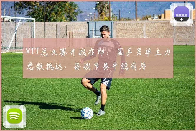 WTT总决赛开战在即，国乒男单主力悉数抵达，备战节奏平稳有序