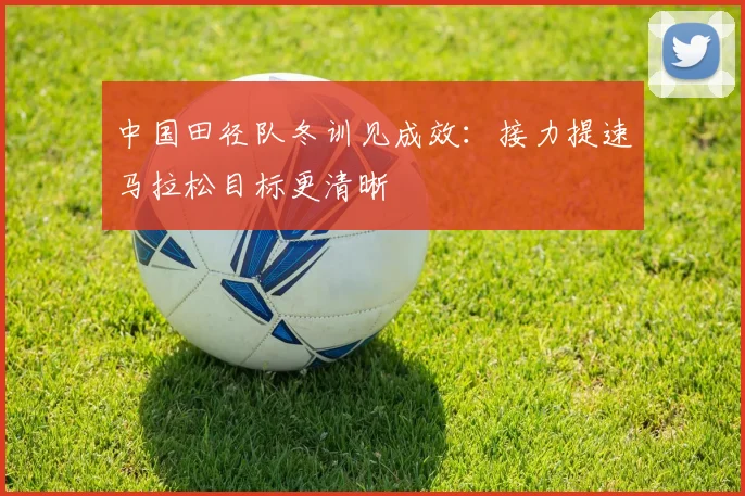 中国田径队冬训见成效：接力提速马拉松目标更清晰