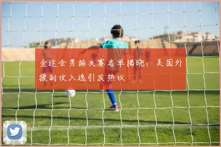 全运会男排决赛名单揭晓,美国外援副攻入选引发热议