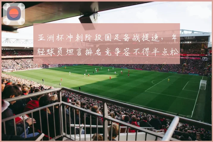 亚洲杯冲刺阶段国足备战提速,年轻球员坦言排名竞争容不得半点松懈