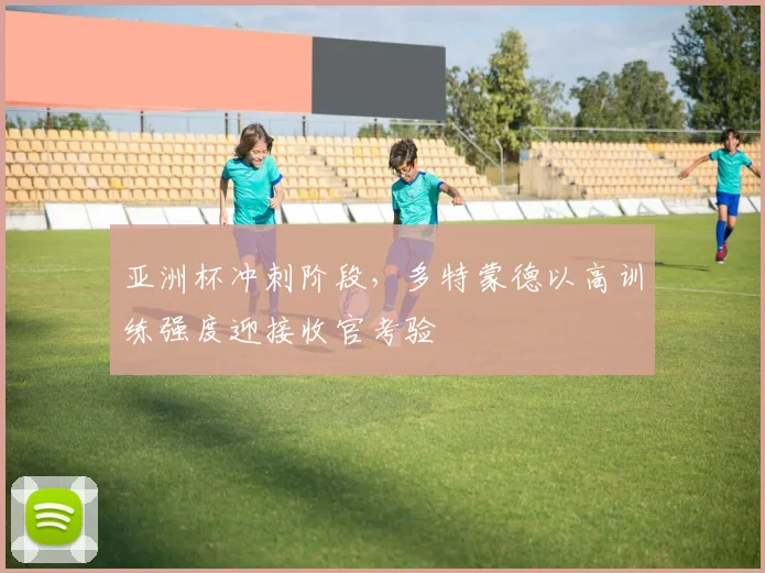 亚洲杯冲刺阶段，多特蒙德以高训练强度迎接收官考验