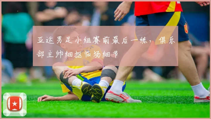 亚运男足小组赛前最后一练，俱乐部主帅细抠临场细节