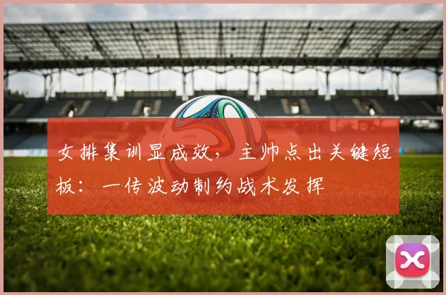 女排集训显成效，主帅点出关键短板：一传波动制约战术发挥 - 爱游戏