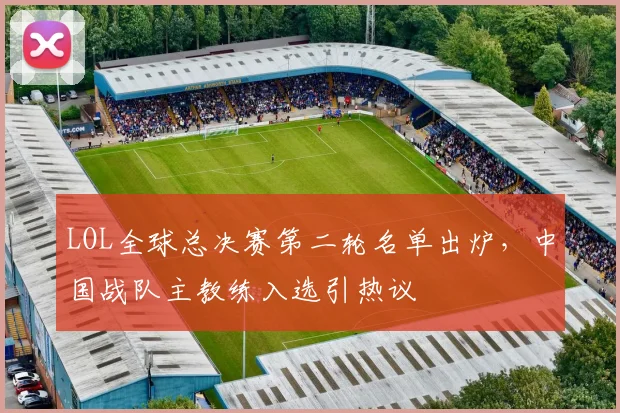 LOL全球总决赛第二轮名单出炉,中国战队主教练入选引热议