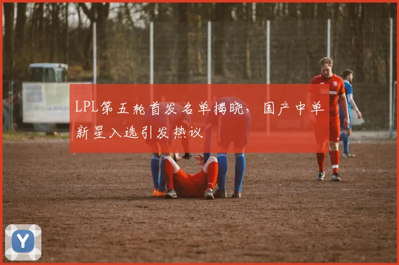 LPL第五轮首发名单揭晓，国产中单新星入选引发热议