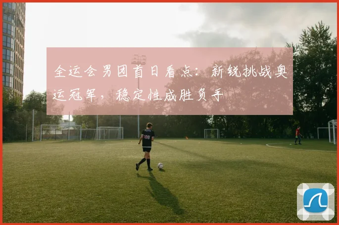 全运会男团首日看点:新锐挑战奥运冠军,稳定性成胜负手