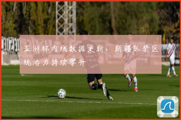 亚洲杯内线数据更新,新疆队禁区统治力持续攀升