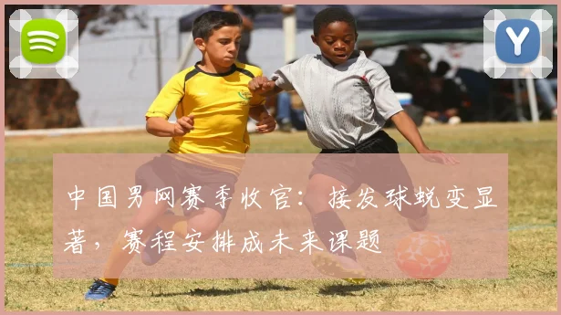 中国男网赛季收官:接发球蜕变显著,赛程安排成未来课题