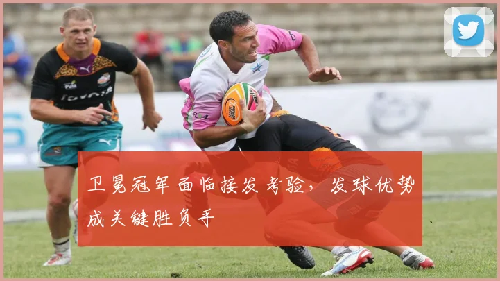 卫冕冠军面临接发考验,发球优势成关键胜负手