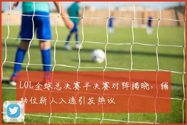 LOL全球总决赛半决赛对阵揭晓,辅助位新人入选引发热议