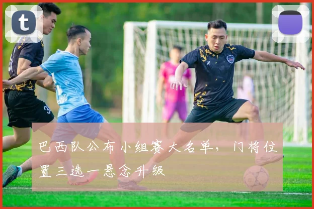 巴西队公布小组赛大名单，门将位置三选一悬念升级 - 爱游戏