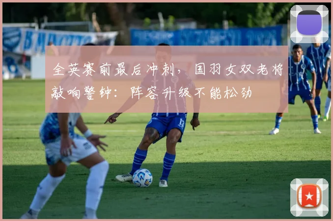 全英赛前最后冲刺，国羽女双老将敲响警钟：阵容升级不能松劲