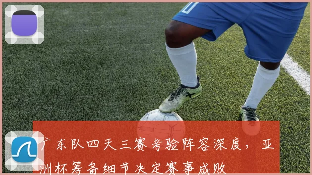 广东队四天三赛考验阵容深度，亚洲杯筹备细节决定赛事成败 - 爱游戏