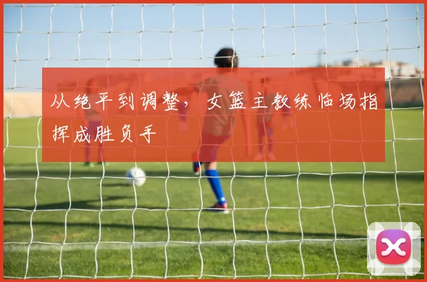 从绝平到调整，女篮主教练临场指挥成胜负手