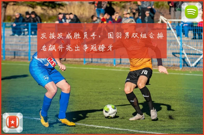 发接发成胜负手，国羽男双组合排名飙升亮出争冠獠牙