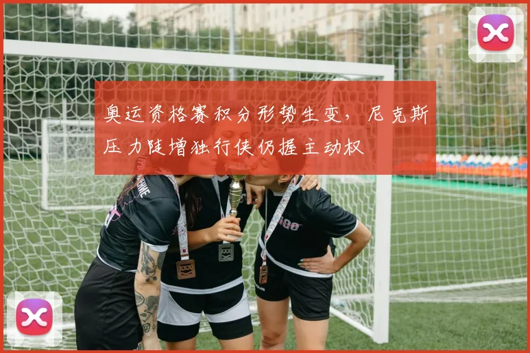 奥运资格赛积分形势生变，尼克斯压力陡增独行侠仍握主动权 - 爱游戏