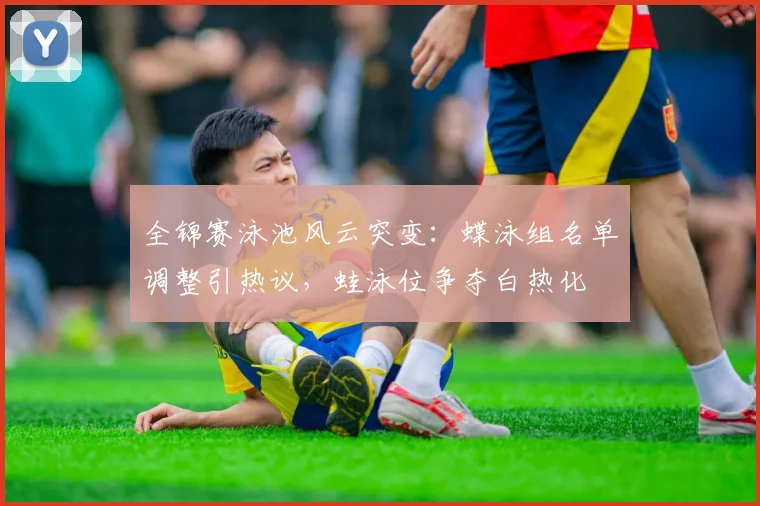 全锦赛泳池风云突变:蝶泳组名单调整引热议,蛙泳位争夺白热化