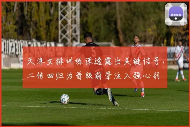 天津女排训练课透露出关键信号，二传回归为晋级前景注入强心剂 - 爱游戏