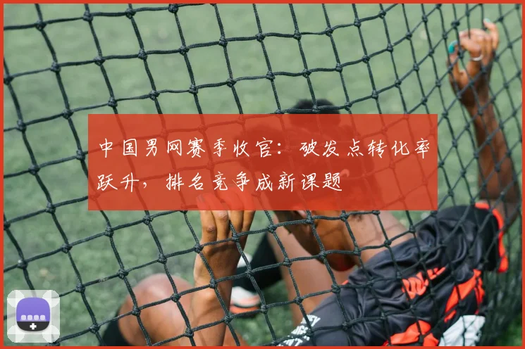 中国男网赛季收官:破发点转化率跃升,排名竞争成新课题