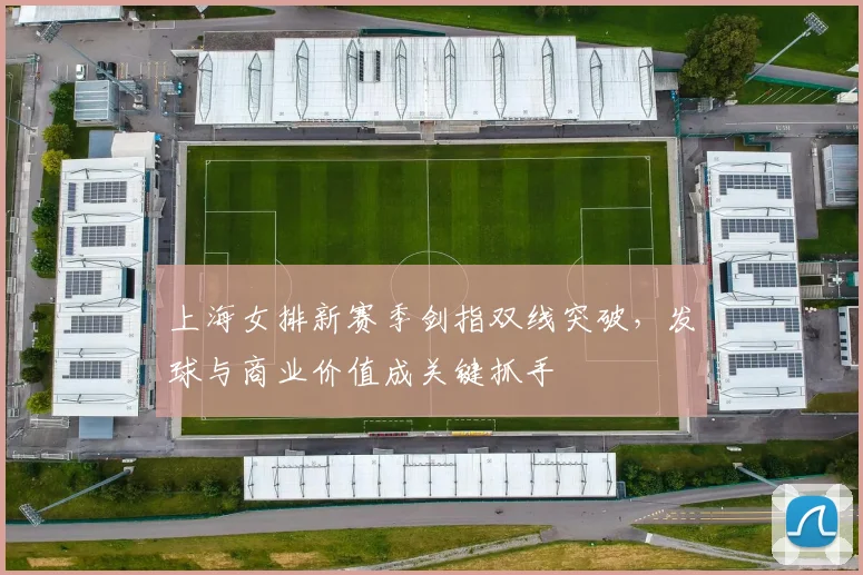 上海女排新赛季剑指双线突破,发球与商业价值成关键抓手