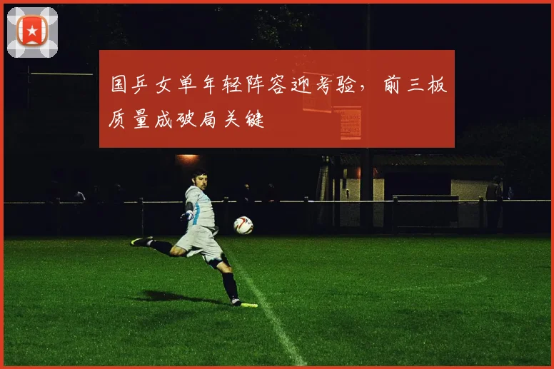 国乒女单年轻阵容迎考验，前三板质量成破局关键