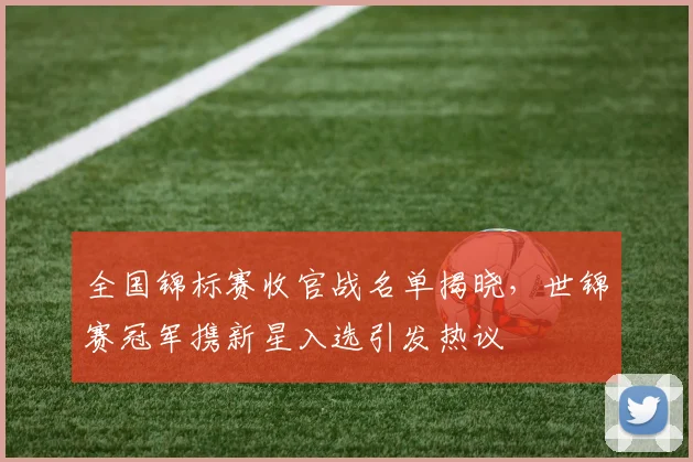 全国锦标赛收官战名单揭晓,世锦赛冠军携新星入选引发热议