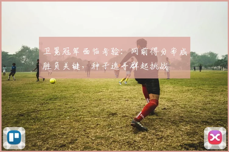 卫冕冠军面临考验：网前得分率成胜负关键，种子选手群起挑战