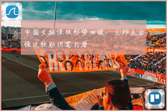 中国女排保级形势回暖,主帅点出强攻软肋仍需打磨