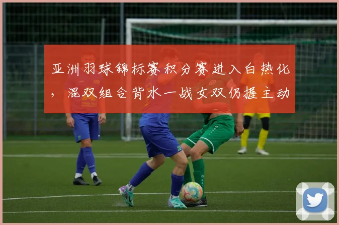亚洲羽球锦标赛积分赛进入白热化，混双组合背水一战女双仍握主动权
