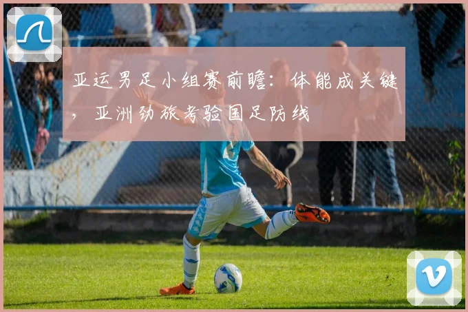亚运男足小组赛前瞻:体能成关键,亚洲劲旅考验国足防线