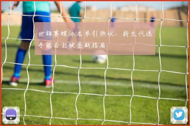 世锦赛蝶泳名单引热议,新生代选手能否打破垄断格局