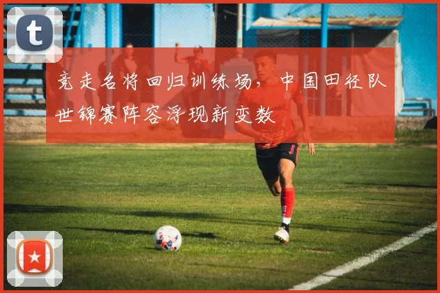 竞走名将回归训练场，中国田径队世锦赛阵容浮现新变数