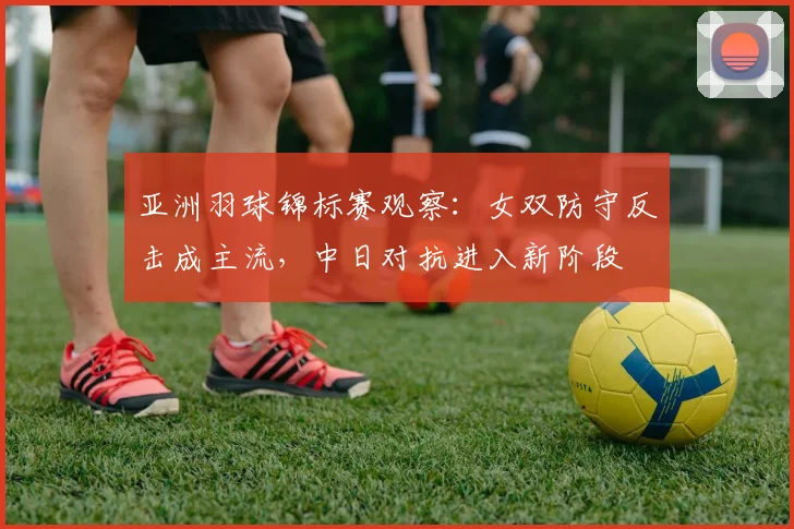 亚洲羽球锦标赛观察：女双防守反击成主流，中日对抗进入新阶段