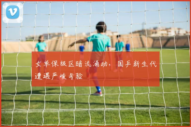 女单保级区暗流涌动，国乒新生代遭遇严峻考验 - 爱游戏