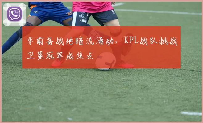 季前备战地暗流涌动，KPL战队挑战卫冕冠军成焦点 - 爱游戏