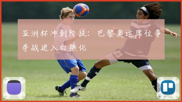 亚洲杯冲刺阶段:巴黎奥运席位争夺战进入白热化