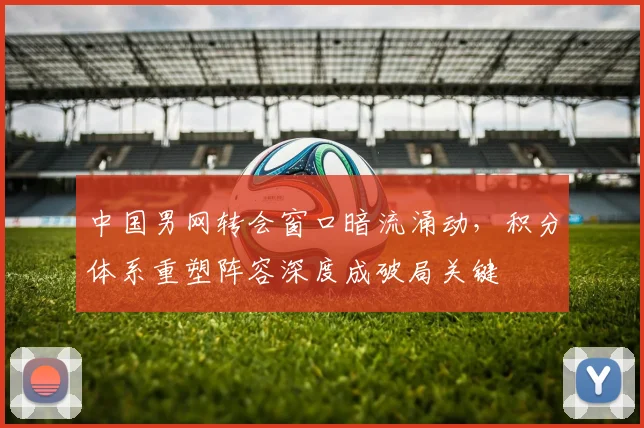 中国男网转会窗口暗流涌动，积分体系重塑阵容深度成破局关键