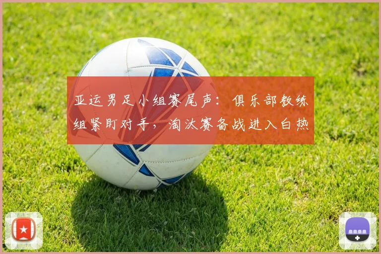 亚运男足小组赛尾声:俱乐部教练组紧盯对手,淘汰赛备战进入白热化