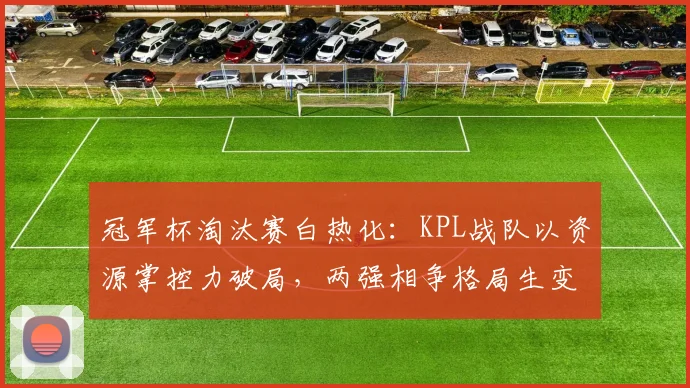 冠军杯淘汰赛白热化：KPL战队以资源掌控力破局，两强相争格局生变