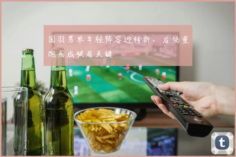国羽男单年轻阵容迎转折，后场重炮或成破局关键 - 爱游戏