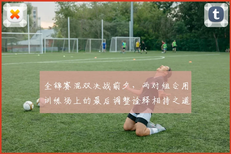全锦赛混双决战前夕，两对组合用训练场上的最后调整诠释相持之道
