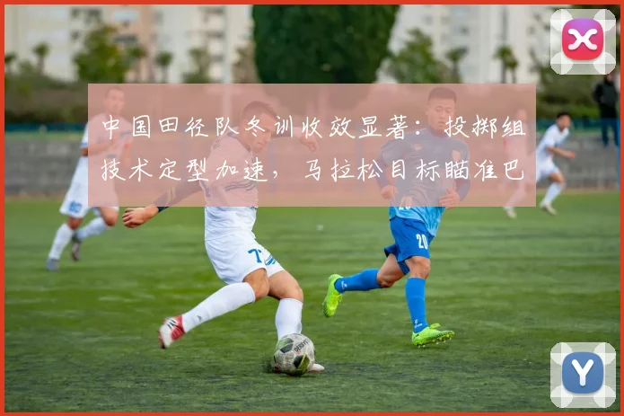 中国田径队冬训收效显著：投掷组技术定型加速，马拉松目标瞄准巴黎