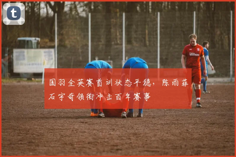 国羽全英赛首训状态平稳，陈雨菲石宇奇领衔冲击百年赛事 - 爱游戏