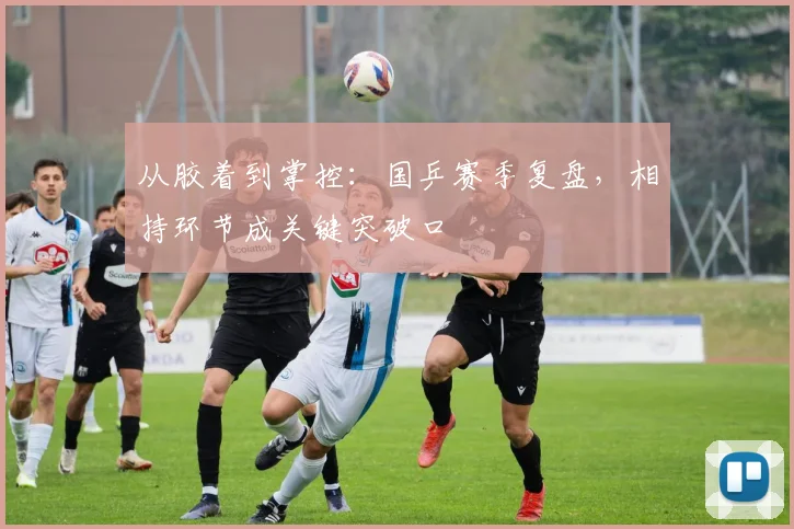 从胶着到掌控：国乒赛季复盘，相持环节成关键突破口